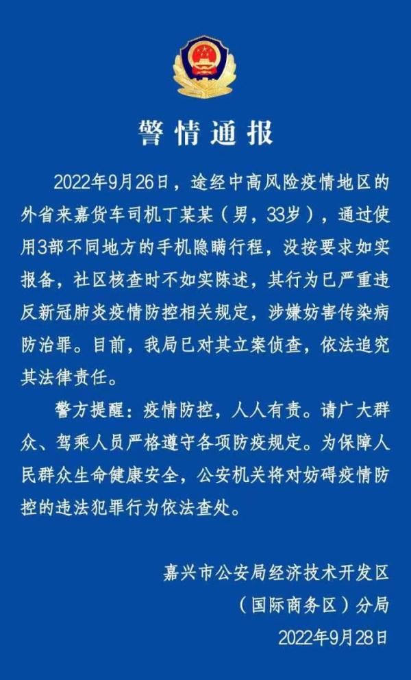 警方通報(bào)：貨車(chē)司機(jī)用3部手機(jī)隱瞞行程被立案?jìng)刹? /></p>
<p>人民網(wǎng)北京9月28日電 （記者梁秋坪、郝萍）9月28日，浙江省嘉興市公安局經(jīng)濟(jì)技術(shù)開(kāi)發(fā)區(qū)分局發(fā)布一則警情通報(bào)。</p>
<p>通報(bào)顯示，2022年9月26日，途經(jīng)中高風(fēng)險(xiǎn)疫情地區(qū)的外省來(lái)嘉貨車(chē)司機(jī)丁某某（男，33歲），通過(guò)使用3部不同地方的手機(jī)隱瞞行程，沒(méi)按要求如實(shí)報(bào)備，社區(qū)核查時(shí)不如實(shí)陳述，其行為已嚴(yán)重違反新冠肺炎疫情防控相關(guān)規(guī)定，涉嫌妨害傳染病防治罪。目前，嘉興市公安局經(jīng)濟(jì)技術(shù)開(kāi)發(fā)區(qū)分局已對(duì)其立案?jìng)刹?，依法追究其法律?zé)任。</p>
<p>警方提醒：疫情防控，人人有責(zé)。請(qǐng)廣大群眾、駕乘人員嚴(yán)格遵守各項(xiàng)防疫規(guī)定。為保障人民群眾生命健康安全，公安機(jī)關(guān)將對(duì)妨礙疫情防控的違法犯罪行為依法查處。</p>
      <!--ecms.*-->
      <p class=